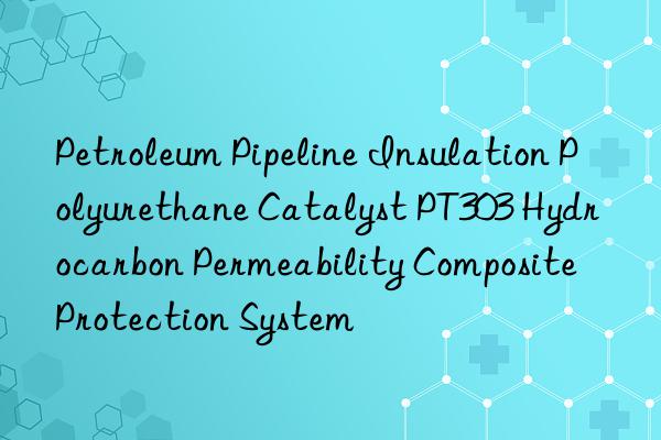 petroleum pipeline insulation polyurethane catalyst pt303 hydrocarbon permeability composite protection system