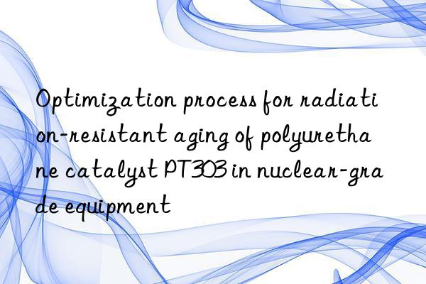 optimization process for radiation-resistant aging of polyurethane catalyst pt303 in nuclear-grade equipment