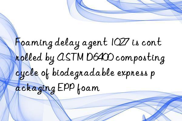 foaming delay agent 1027 is controlled by astm d6400 composting cycle of biodegradable express packaging epp foam