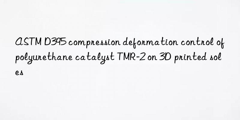 astm d395 compression deformation control of polyurethane catalyst tmr-2 on 3d printed soles