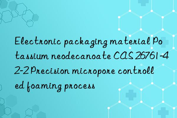 electronic packaging material potassium neodecanoate cas 26761-42-2 precision micropore controlled foaming process