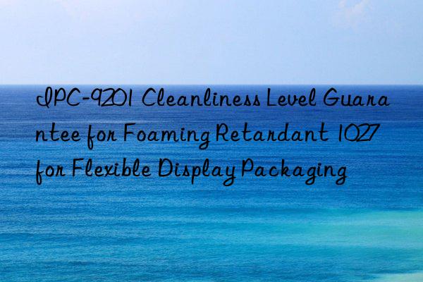 ipc-9201 cleanliness level guarantee for foaming retardant 1027 for flexible display packaging