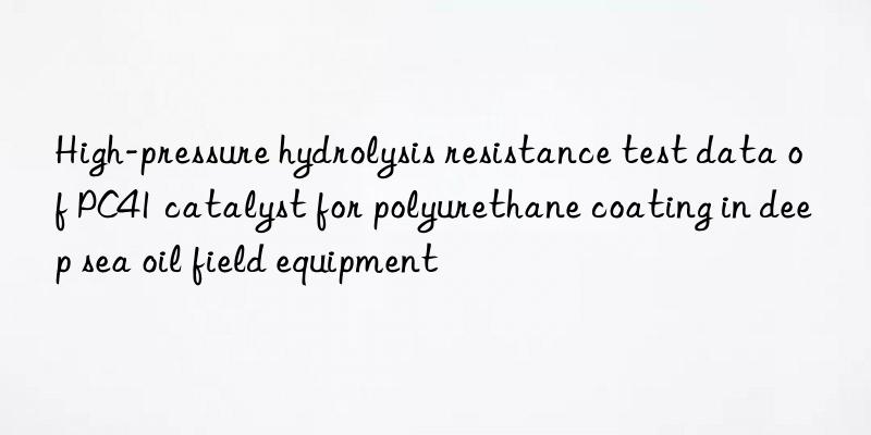high-pressure hydrolysis resistance test data of pc41 catalyst for polyurethane coating in deep sea oil field equipment