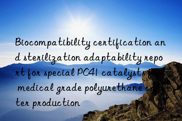biocompatibility certification and sterilization adaptability report for special pc41 catalysts for medical grade polyurethane catheter production