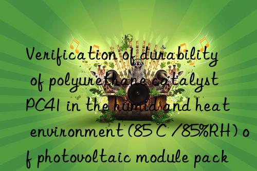verification of durability of polyurethane catalyst pc41 in the humid and heat environment (85℃/85%rh) of photovoltaic module packaging glue
