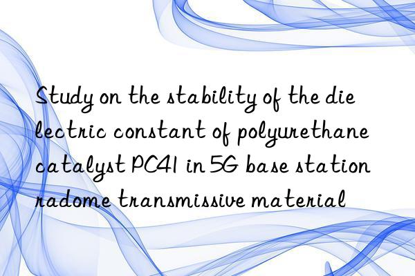 study on the stability of the dielectric constant of polyurethane catalyst pc41 in 5g base station radome transmissive material