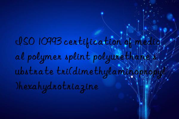 iso 10993 certification of medical polymer splint polyurethane substrate tri(dimethylaminopropyl)hexahydrotriazine