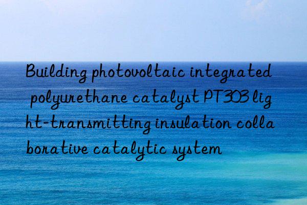 building photovoltaic integrated polyurethane catalyst pt303 light-transmitting insulation collaborative catalytic system