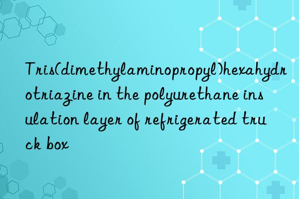 tris(dimethylaminopropyl)hexahydrotriazine in the polyurethane insulation layer of refrigerated truck box