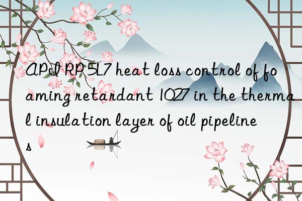 api rp 5l7 heat loss control of foaming retardant 1027 in the thermal insulation layer of oil pipelines
