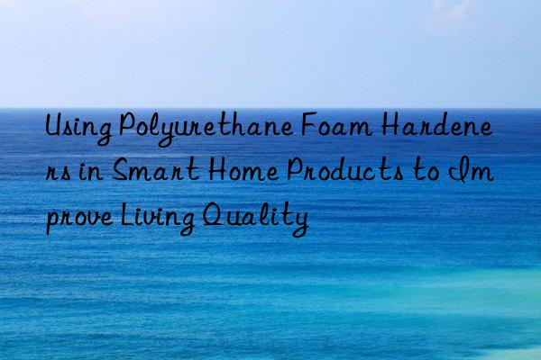 using polyurethane foam hardeners in smart home products to improve living quality