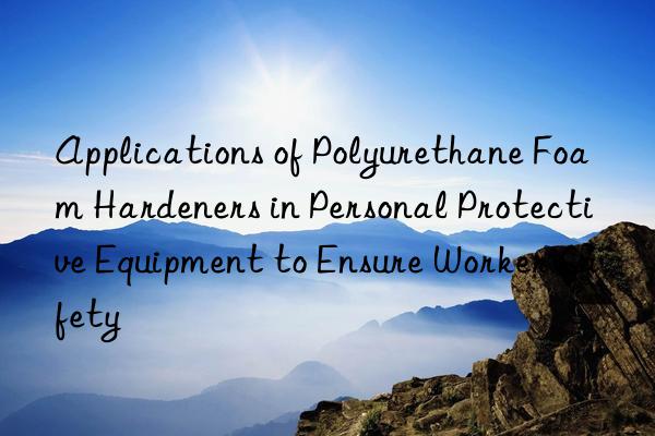 applications of polyurethane foam hardeners in personal protective equipment to ensure worker safety