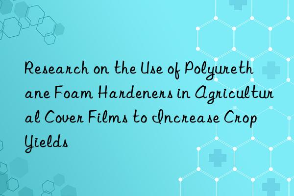 research on the use of polyurethane foam hardeners in agricultural cover films to increase crop yields