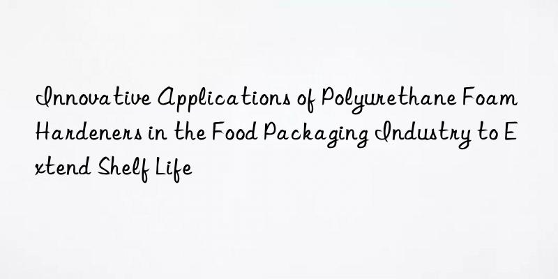 innovative applications of polyurethane foam hardeners in the food packaging industry to extend shelf life