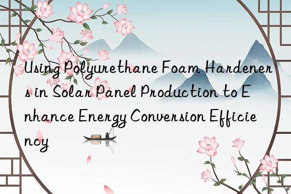 using polyurethane foam hardeners in solar panel production to enhance energy conversion efficiency