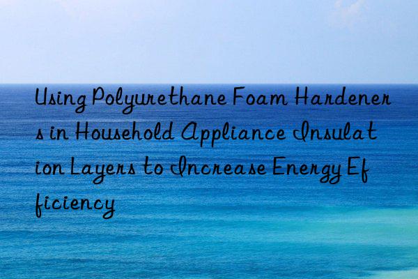 using polyurethane foam hardeners in household appliance insulation layers to increase energy efficiency