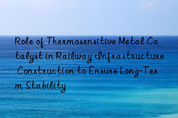 Role of Thermosensitive Metal Catalyst in Railway Infrastructure Construction to Ensure Long-Term Stability
