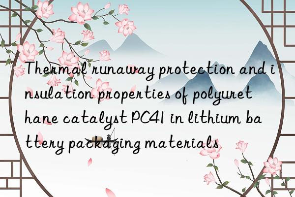 thermal runaway protection and insulation properties of polyurethane catalyst pc41 in lithium battery packaging materials