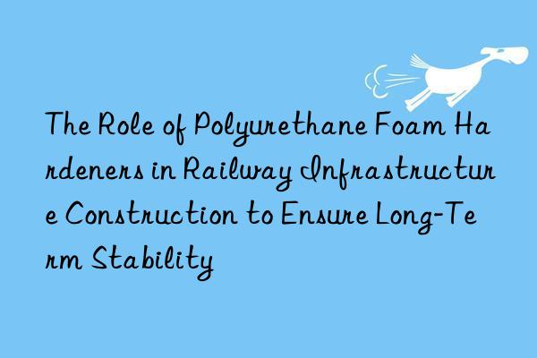 the role of polyurethane foam hardeners in railway infrastructure construction to ensure long-term stability