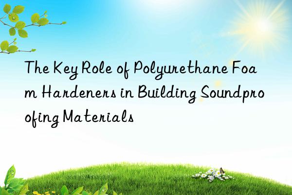 the key role of polyurethane foam hardeners in building soundproofing materials