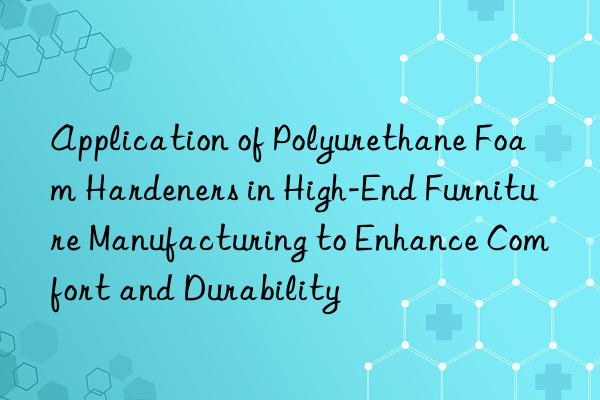 application of polyurethane foam hardeners in high-end furniture manufacturing to enhance comfort and durability