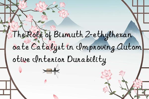 The Role of Bismuth 2-ethylhexanoate Catalyst in Improving Automotive Interior Durability