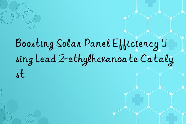 boosting solar panel efficiency using lead 2-ethylhexanoate catalyst
