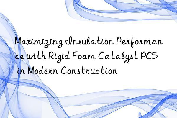 maximizing insulation performance with rigid foam catalyst pc5 in modern construction