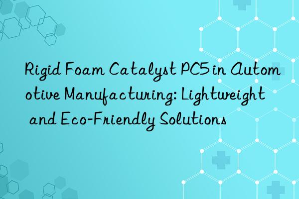 rigid foam catalyst pc5 in automotive manufacturing: lightweight and eco-friendly solutions