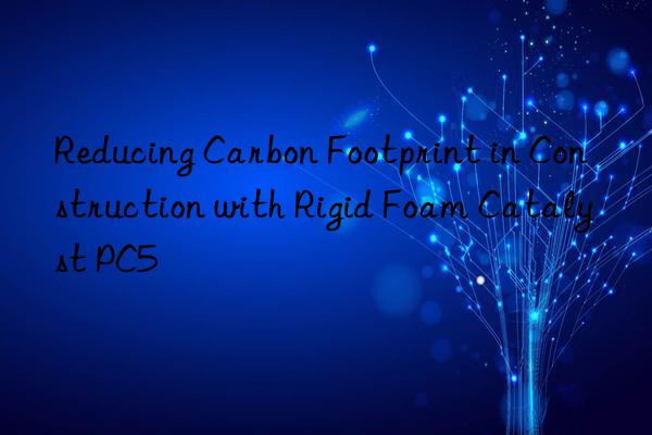 reducing carbon footprint in construction with rigid foam catalyst pc5