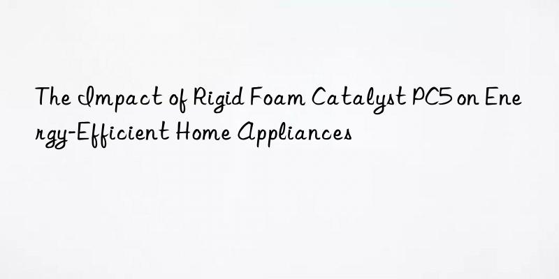 the impact of rigid foam catalyst pc5 on energy-efficient home appliances