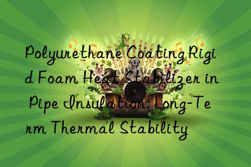 polyurethane coating rigid foam heat stabilizer in pipe insulation: long-term thermal stability