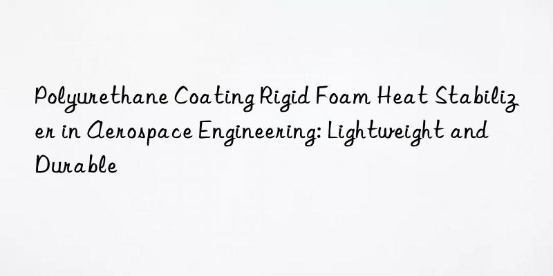 polyurethane coating rigid foam heat stabilizer in aerospace engineering: lightweight and durable