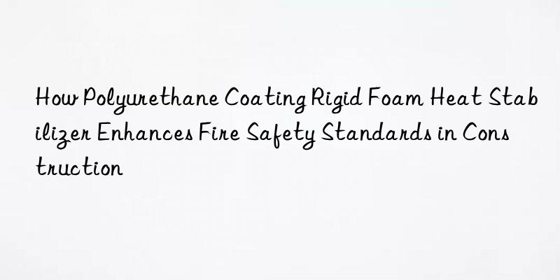 how polyurethane coating rigid foam heat stabilizer enhances fire safety standards in construction