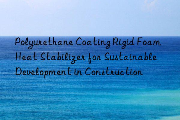 polyurethane coating rigid foam heat stabilizer for sustainable development in construction