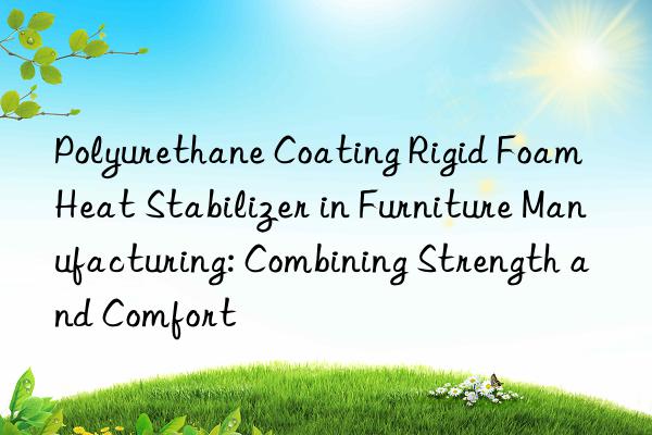 polyurethane coating rigid foam heat stabilizer in furniture manufacturing: combining strength and comfort