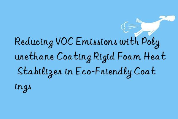 reducing voc emissions with polyurethane coating rigid foam heat stabilizer in eco-friendly coatings