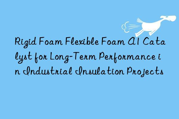 rigid foam flexible foam a1 catalyst for long-term performance in industrial insulation projects