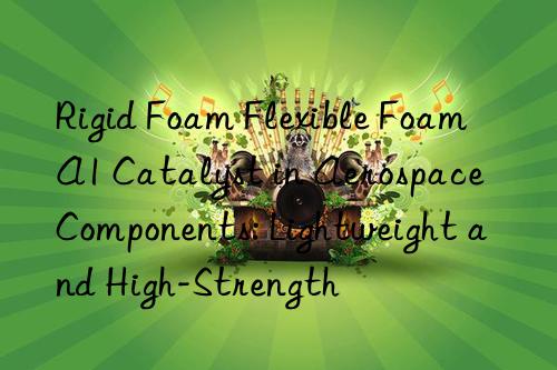 rigid foam flexible foam a1 catalyst in aerospace components: lightweight and high-strength