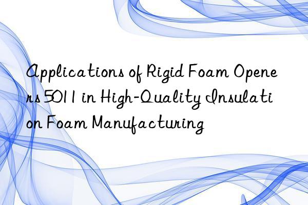 applications of rigid foam openers 5011 in high-quality insulation foam manufacturing