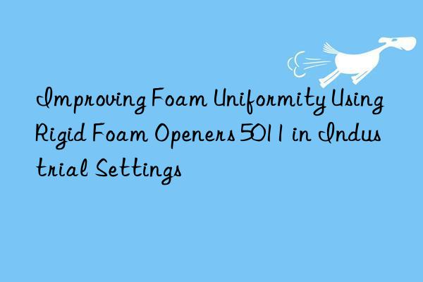 improving foam uniformity using rigid foam openers 5011 in industrial settings