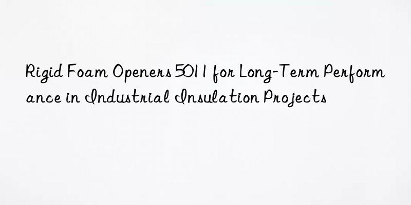 rigid foam openers 5011 for long-term performance in industrial insulation projects