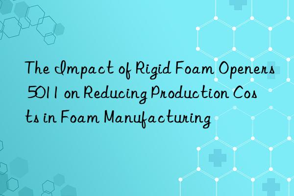 the impact of rigid foam openers 5011 on reducing production costs in foam manufacturing