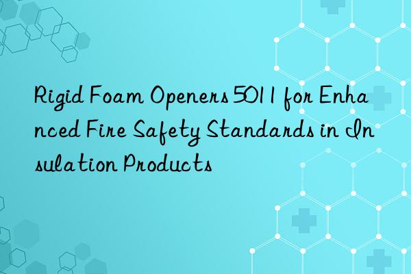 rigid foam openers 5011 for enhanced fire safety standards in insulation products