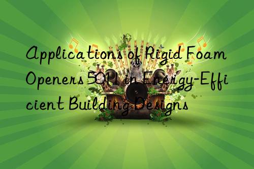 applications of rigid foam openers 5011 in energy-efficient building designs