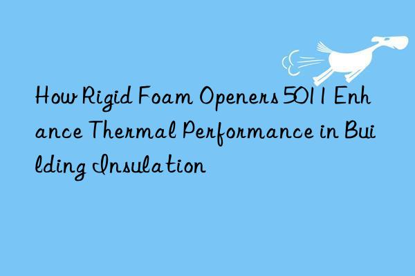 how rigid foam openers 5011 enhance thermal performance in building insulation