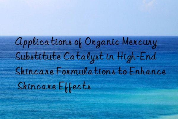 Applications of Organic Mercury Substitute Catalyst in High-End Skincare Formulations to Enhance Skincare Effects