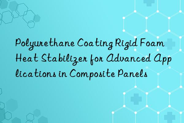 polyurethane coating rigid foam heat stabilizer for advanced applications in composite panels