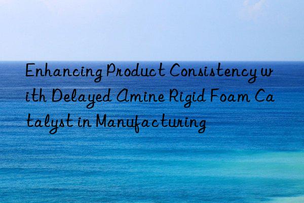 enhancing product consistency with delayed amine rigid foam catalyst in manufacturing