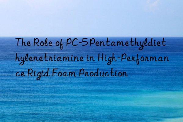 The Role of PC-5 Pentamethyldiethylenetriamine in High-Performance Rigid Foam Production